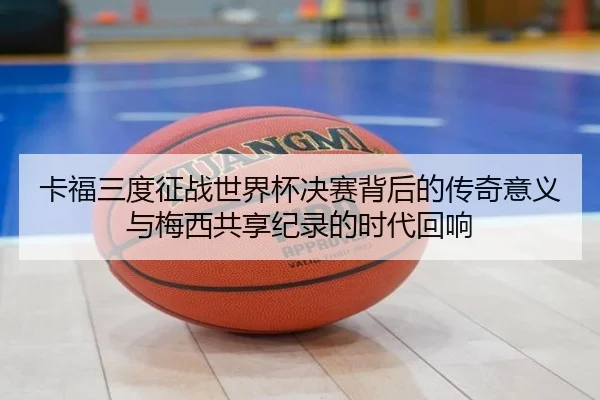 卡福三度征战世界杯决赛背后的传奇意义与梅西共享纪录的时代回响