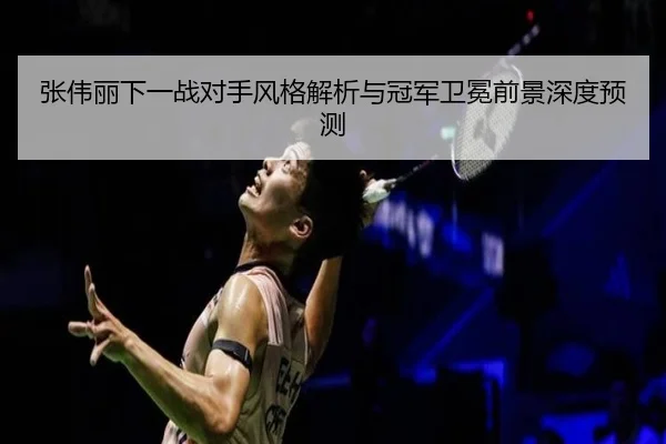 张伟丽下一战对手风格解析与冠军卫冕前景深度预测